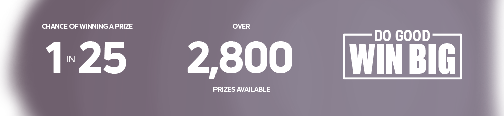 1 in 25 chance of winning a prize. Over 2,800 prizes available. Do good, win big.